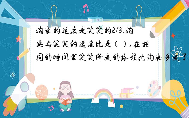 淘气的速度是笑笑的2/3,淘气与笑笑的速度比是（）,在相同的时间里笑笑所走的路程比淘气多走了几分之几