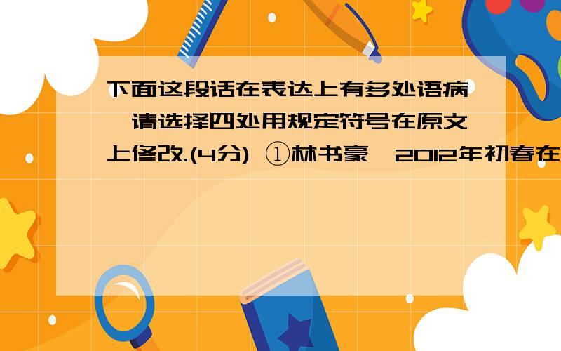 下面这段话在表达上有多处语病,请选择四处用规定符号在原文上修改.(4分) ①林书豪,2012年初春在美国篮坛很快迅速崛起.②“一夜成名”已经无法涵盖林书豪,他有如神助一般,几乎一夜之间