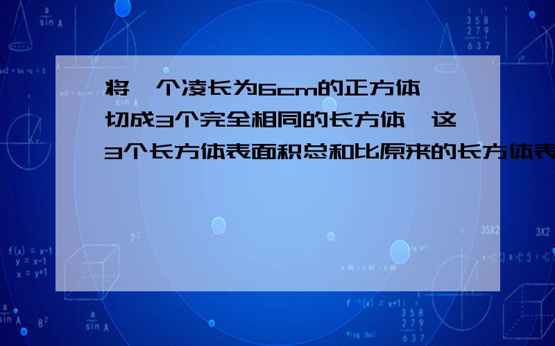 将一个凌长为6cm的正方体,切成3个完全相同的长方体,这3个长方体表面积总和比原来的长方体表面积增加多少