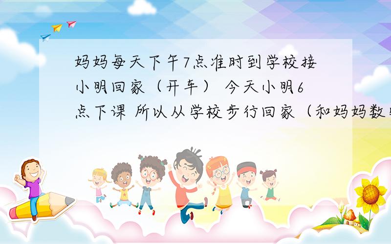 妈妈每天下午7点准时到学校接小明回家（开车） 今天小明6点下课 所以从学校步行回家（和妈妈数学题 妈妈每天下午7点准时到学校接小明回家（开车） 今天小明6点下课 所以从学校步行回