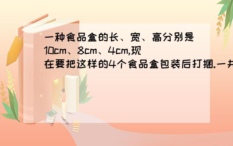 一种食品盒的长、宽、高分别是10cm、8cm、4cm,现在要把这样的4个食品盒包装后打捆.一共两种捆绑方式,各用包装绳多少cm?1种竖起拼 1种横起拼