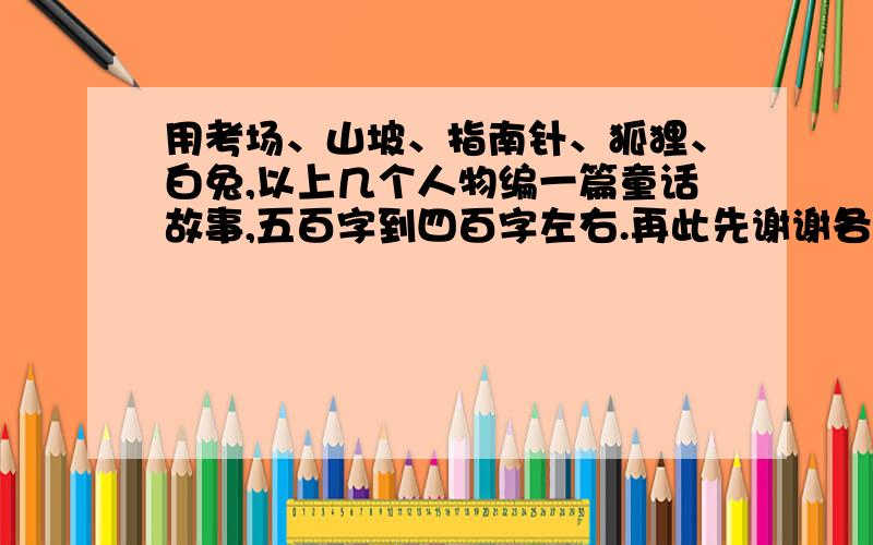 用考场、山坡、指南针、狐狸、白兔,以上几个人物编一篇童话故事,五百字到四百字左右.再此先谢谢各位答题者.