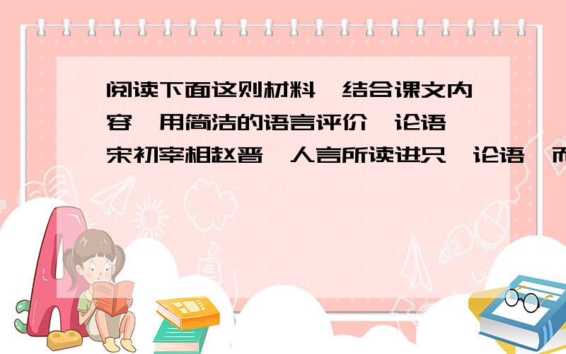 阅读下面这则材料,结合课文内容,用简洁的语言评价《论语》宋初宰相赵晋,人言所读进只《论语》而已.太宗赵光义因而问他,晋说：“臣平生所知,诚不出此,昔以其半辅太祖定天下,今欲以其