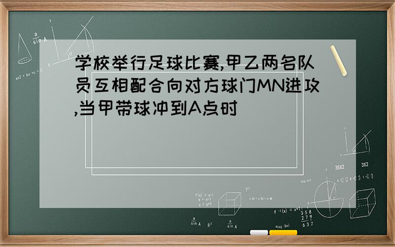 学校举行足球比赛,甲乙两名队员互相配合向对方球门MN进攻,当甲带球冲到A点时