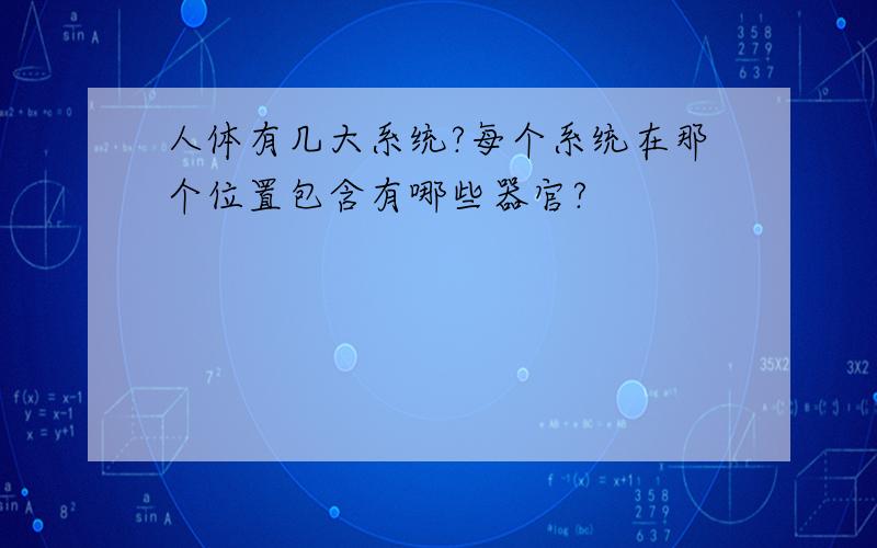 人体有几大系统?每个系统在那个位置包含有哪些器官?