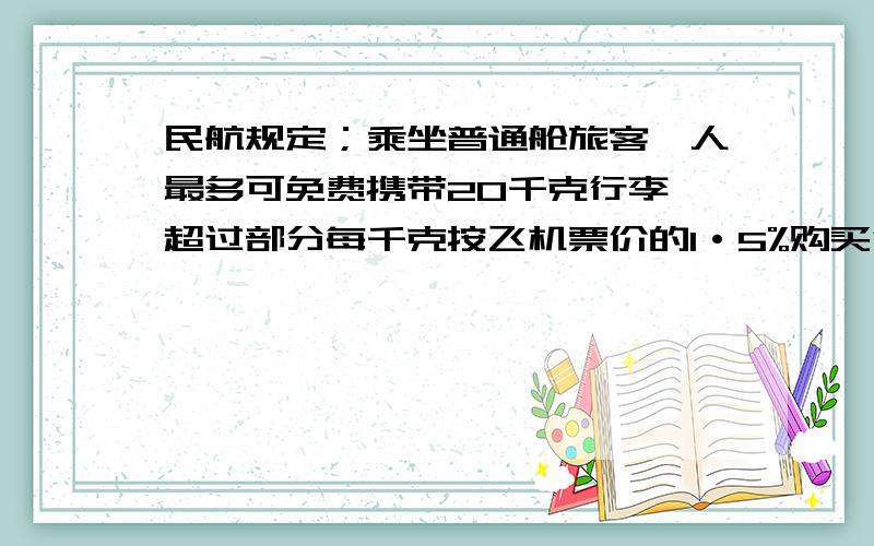 民航规定；乘坐普通舱旅客一人最多可免费携带20千克行李,超过部分每千克按飞机票价的1·5%购买行李票.一名旅客代了35千克行李乘机,机票连同行李费共付了1323元,求旅客的机票票价