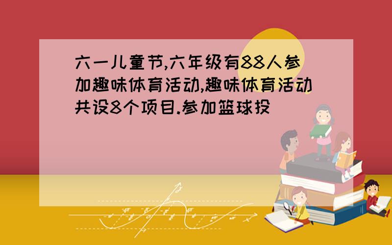 六一儿童节,六年级有88人参加趣味体育活动,趣味体育活动共设8个项目.参加篮球投