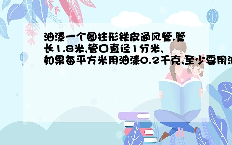 油漆一个圆柱形铁皮通风管.管长1.8米,管口直径1分米,如果每平方米用油漆0.2千克,至少要用油漆多少千克?（1）一封平信不得超过（ ）.（2）一辆卡车的载重量是（ ）.（3）亚洲的面积是（