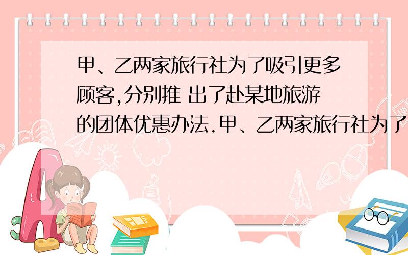 甲、乙两家旅行社为了吸引更多顾客,分别推 出了赴某地旅游的团体优惠办法.甲、乙两家旅行社为了吸引更多顾客,分别推出了赴某地旅游的团体优惠办法.甲、乙两家旅行社为了吸引更多顾