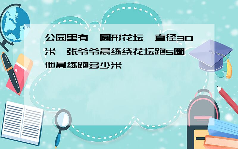 公园里有一圆形花坛,直径30米,张爷爷晨练绕花坛跑5圈,他晨练跑多少米