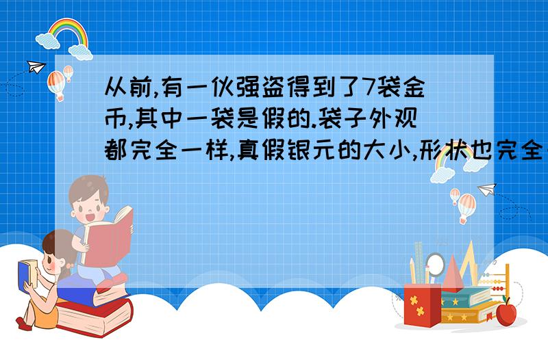 从前,有一伙强盗得到了7袋金币,其中一袋是假的.袋子外观都完全一样,真假银元的大小,形状也完全一样.每袋银元的数量和重量都不相同.真银元每枚重10克,假银元每枚重11克.他们只有一杆秤,