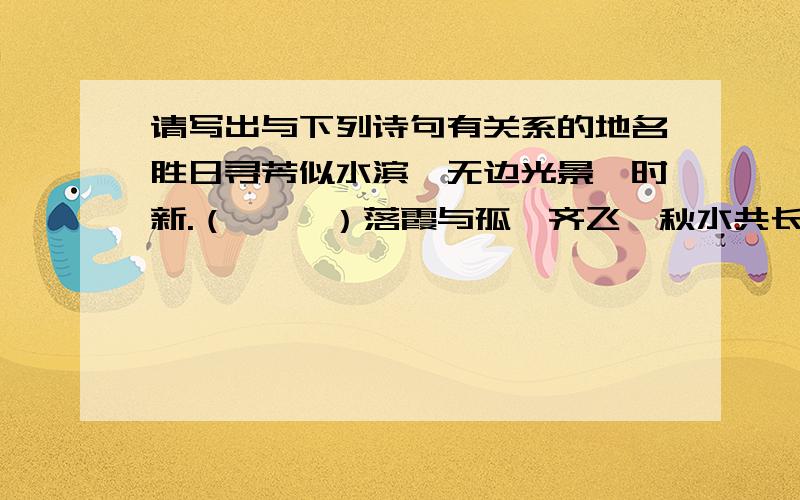 请写出与下列诗句有关系的地名胜日寻芳似水滨,无边光景一时新.（     ）落霞与孤鹜齐飞,秋水共长天一色.（     ）天门中断楚江开,碧水东流至此回.（     ）欲穷千里路,更上一层楼.（     ）