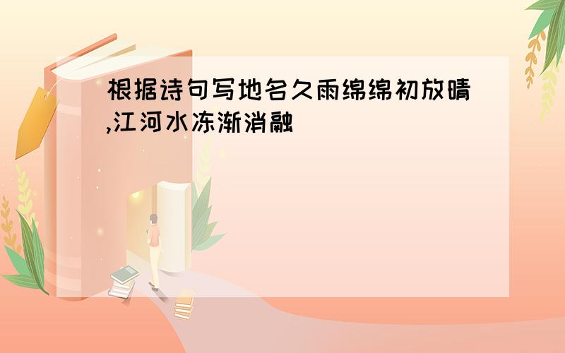 根据诗句写地名久雨绵绵初放晴,江河水冻渐消融