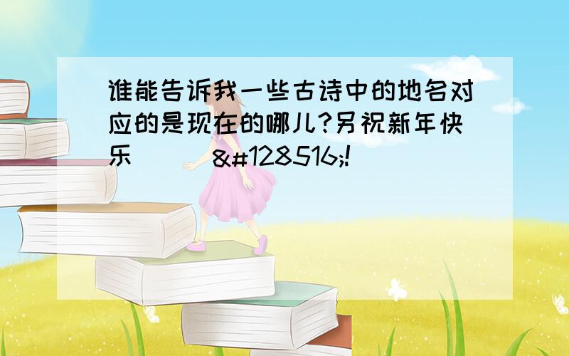 谁能告诉我一些古诗中的地名对应的是现在的哪儿?另祝新年快乐^_^😄!