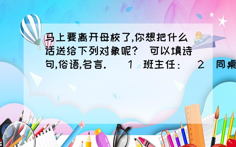 马上要离开母校了,你想把什么话送给下列对象呢?(可以填诗句,俗语,名言.)(1)班主任：（2）同桌：（3）教室的墙壁：（4）图书馆：