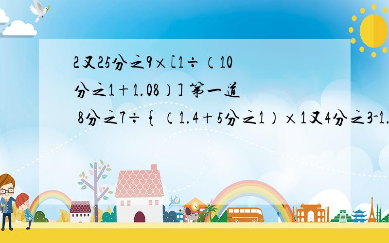 2又25分之9×[1÷（10分之1+1.08）] 第一道 8分之7÷{（1.4+5分之1）×1又4分之3-1.05} 第二道