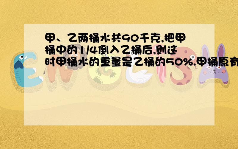 甲、乙两桶水共90千克,把甲桶中的1/4倒入乙桶后,则这时甲桶水的重量是乙桶的50%.甲桶原有多少千克水?算式