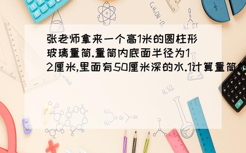 张老师拿来一个高1米的圆柱形玻璃量筒.量筒内底面半径为12厘米,里面有50厘米深的水.1计算量筒的体积2接着张老师又从实验室冰箱中拿出5根特制的相同的圆柱棒冰.每根长22厘米,底面直径为6