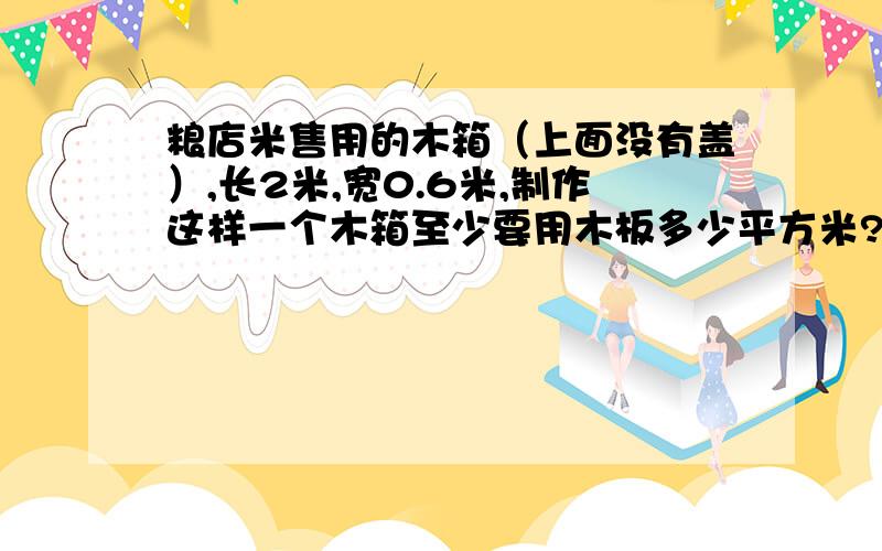 粮店米售用的木箱（上面没有盖）,长2米,宽0.6米,制作这样一个木箱至少要用木板多少平方米?求求你们帮帮偶!