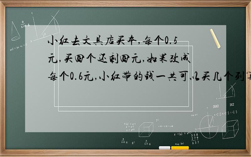 小红去文具店买本,每个0.5元,买四个还剩四元,如果改成每个0.6元,小红带的钱一共可以买几个列算式解答