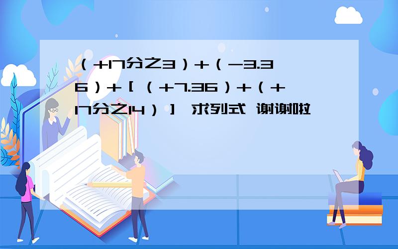 （+17分之3）+（-3.36）+［（+7.36）+（+17分之14）］ 求列式 谢谢啦