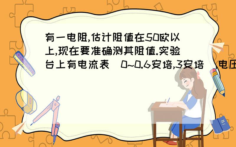 有一电阻,估计阻值在50欧以上,现在要准确测其阻值.实验台上有电流表(0~0.6安培,3安培),电压表(0~3伏特,15伏特),电池组（3伏特）,直流低压电源（12伏特）,蓄电池（2伏特）各一个,开关导线等,