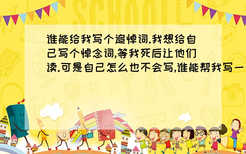 谁能给我写个追悼词.我想给自己写个悼念词,等我死后让他们读.可是自己怎么也不会写,谁能帮我写一个,作为我的参考.我家住长春 我叫杨潍骏 男 20岁 一事无成 活着没意思 死了也许更好玩