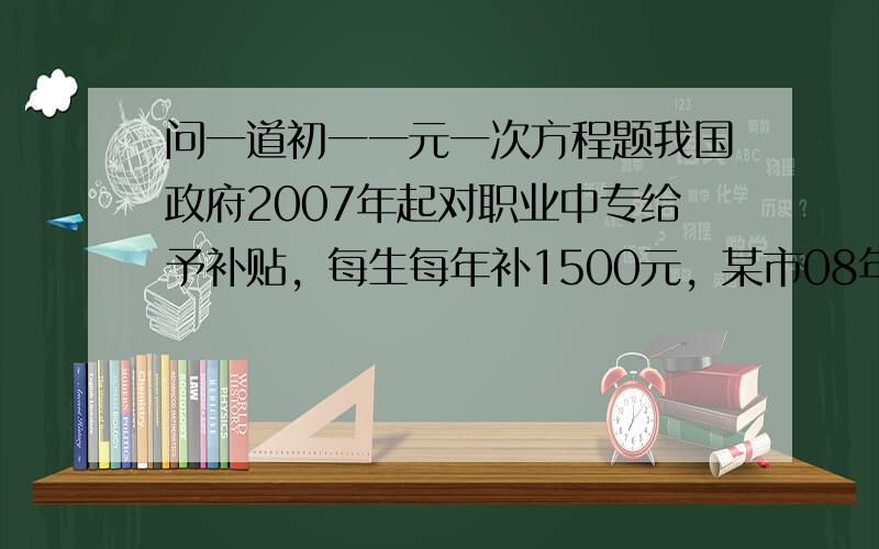 问一道初一一元一次方程题我国政府2007年起对职业中专给予补贴，每生每年补1500元，某市08年预计职中在校数为07年1.2倍，且要在07年基础增加600万元，08年职中在校多少人？补贴多少万元？