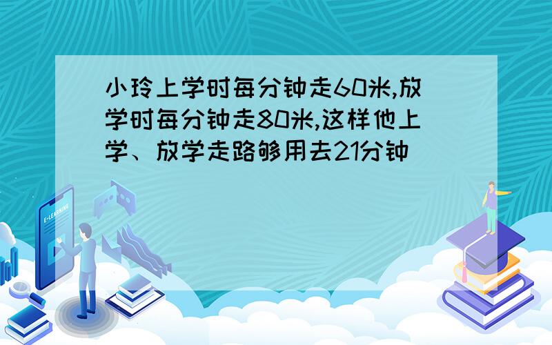 小玲上学时每分钟走60米,放学时每分钟走80米,这样他上学、放学走路够用去21分钟