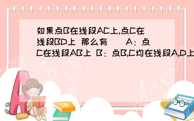 如果点B在线段AC上,点C在线段BD上 那么有（）A：点C在线段AB上 B：点B,C均在线段A,D上C：点D在线段AB上 D：点A在线段BC上