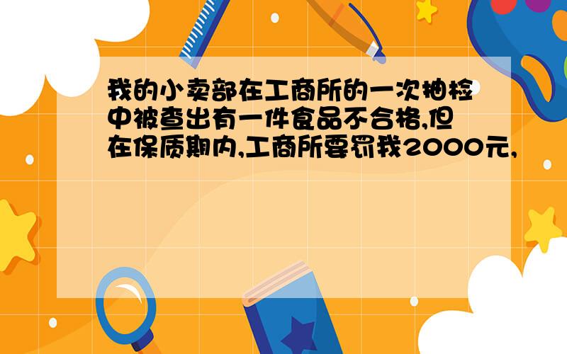 我的小卖部在工商所的一次抽检中被查出有一件食品不合格,但在保质期内,工商所要罚我2000元,