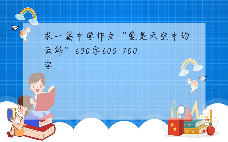 求一篇中学作文“爱是天空中的云彩”600字600-700字