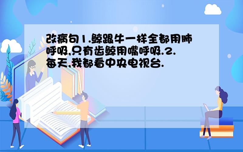 改病句1.鲸跟牛一样全都用肺呼吸,只有齿鲸用嘴呼吸.2.每天,我都看中央电视台.