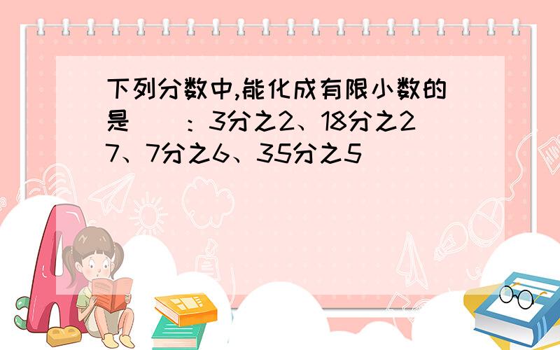 下列分数中,能化成有限小数的是（)：3分之2、18分之27、7分之6、35分之5