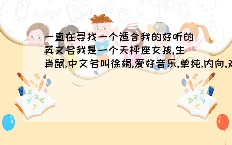 一直在寻找一个适合我的好听的英文名我是一个天枰座女孩,生肖鼠,中文名叫徐娟,爱好音乐.单纯,内向.对朋友很好.有时候脾气不好.容易生气.总的来说心很软.希望能有一个好听的英文名.