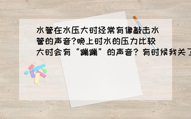 水管在水压大时经常有像敲击水管的声音?晚上时水的压力比较大时会有“蹦蹦”的声音？有时候我关了进来的总伐也不行。进与出的要全关了。前几天更奇怪的事。我把水池的开关给关了还