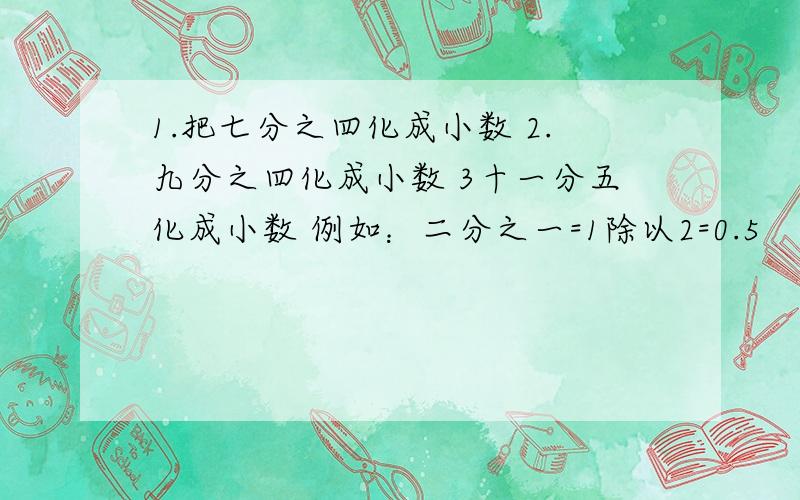 1.把七分之四化成小数 2.九分之四化成小数 3十一分五化成小数 例如：二分之一=1除以2=0.5