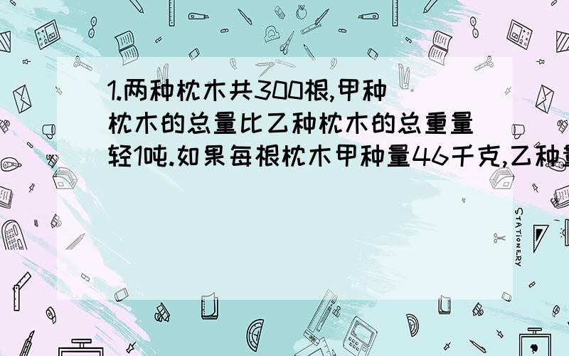 1.两种枕木共300根,甲种枕木的总量比乙种枕木的总重量轻1吨.如果每根枕木甲种量46千克,乙种量28千克,两种枕木各多少根?