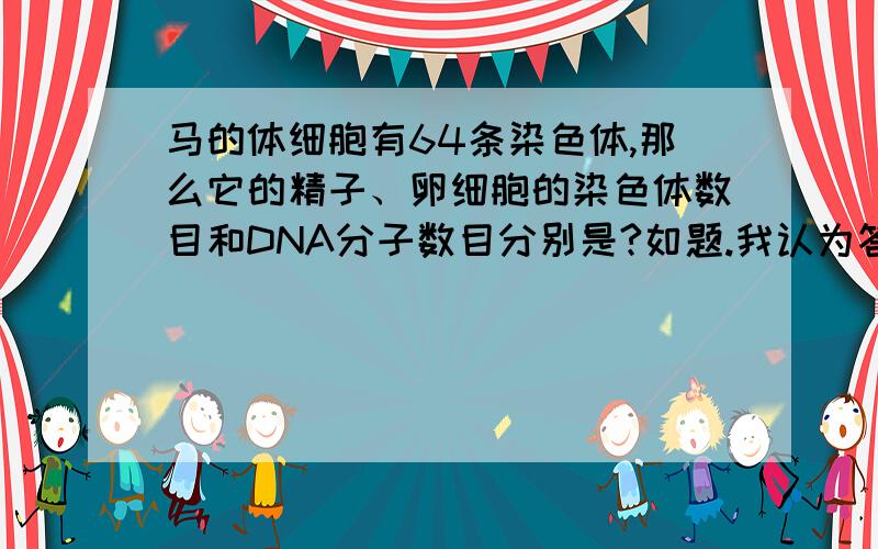 马的体细胞有64条染色体,那么它的精子、卵细胞的染色体数目和DNA分子数目分别是?如题.我认为答案应是32 32 32可是答案是32 32 64难道他想问的是“精子、卵细胞的染色体数目和（体细胞的）D