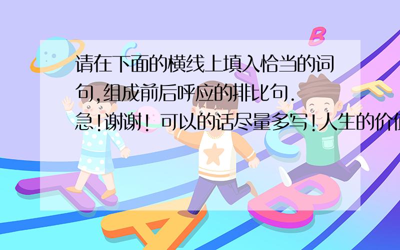 请在下面的横线上填入恰当的词句,组成前后呼应的排比句. 急!谢谢! 可以的话尽量多写!人生的价值不在于成就了轰轰烈烈的事业,而在于具体做好了什么.所以,见到茂密的森林,你只要无愧的