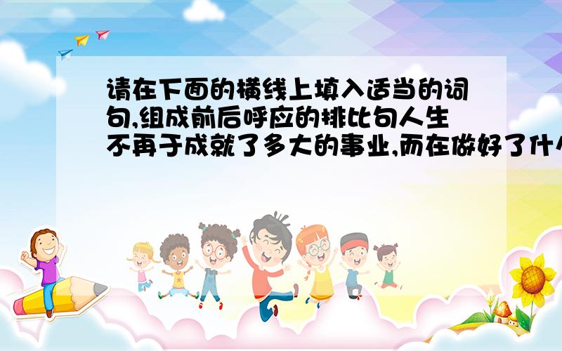 请在下面的横线上填入适当的词句,组成前后呼应的排比句人生不再于成就了多大的事业,而在做好了什么.见到森林,你只要无愧地做————————————————————.见到无垠蓝