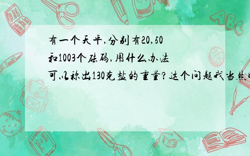 有一个天平,分别有20,50和1003个砝码,用什么办法可以称出130克盐的重量?这个问题我当然明白,问题是要怎么讲才能尽可能的使孩子明白 还有算式要怎么列才能使老师满意?