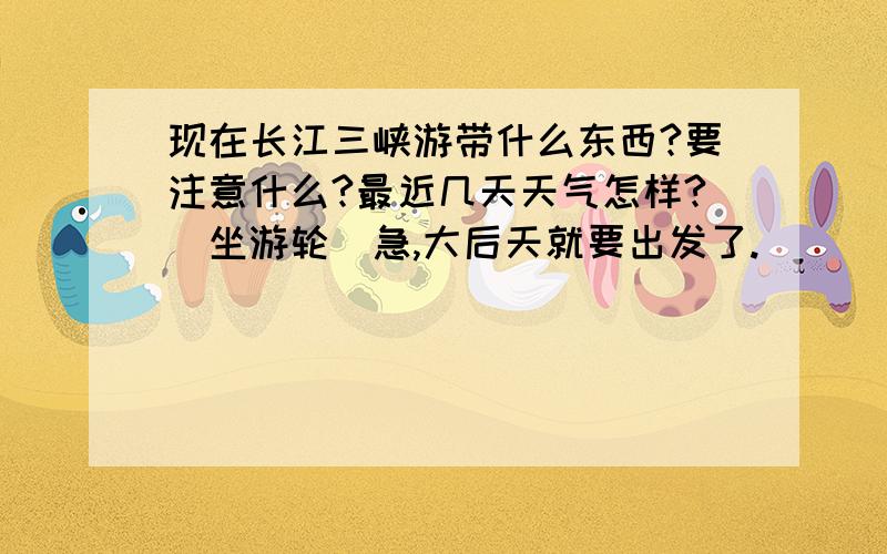 现在长江三峡游带什么东西?要注意什么?最近几天天气怎样?（坐游轮）急,大后天就要出发了.