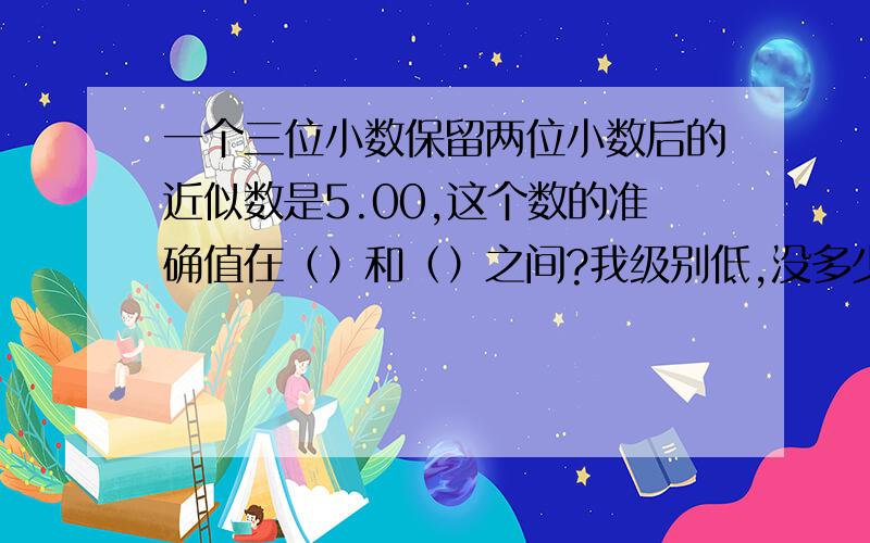 一个三位小数保留两位小数后的近似数是5.00,这个数的准确值在（）和（）之间?我级别低,没多少财富,