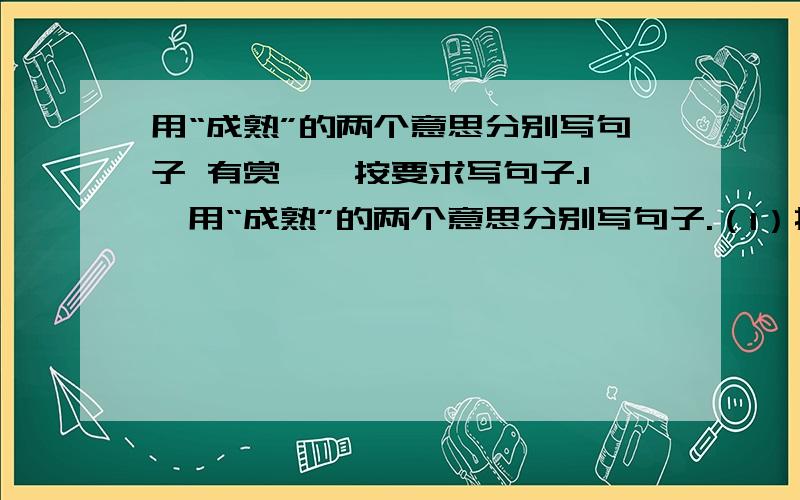 用“成熟”的两个意思分别写句子 有赏一、按要求写句子.1、用“成熟”的两个意思分别写句子.（1）指植物的果实完全长成.________________________________________________________（2）指发展到完善的