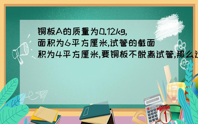 铜板A的质量为0.12kg,面积为6平方厘米,试管的截面积为4平方厘米,要铜板不脱离试管,那么试管浸没在水中的深度至少是__m?（就是把铜板戳在水里那种样子）