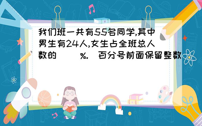 我们班一共有55名同学,其中男生有24人,女生占全班总人数的( )%.(百分号前面保留整数）