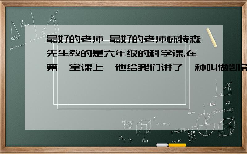 最好的老师 最好的老师怀特森先生教的是六年级的科学课.在第一堂课上,他给我们讲了一种叫做凯蒂旺普斯的东西,说那是种夜行兽,冰川期中无法适应环境而绝迹了.他一边说,一边把一个头骨