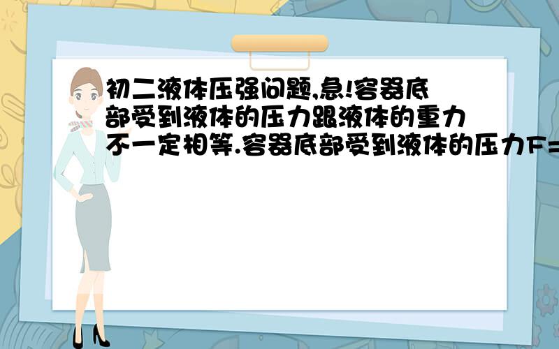 初二液体压强问题,急!容器底部受到液体的压力跟液体的重力不一定相等.容器底部受到液体的压力F=PS=ρghS,其中“h”底面积为S,“hS”为高度为h的液柱的体积,“ρghS”是这一液柱的重力.因为