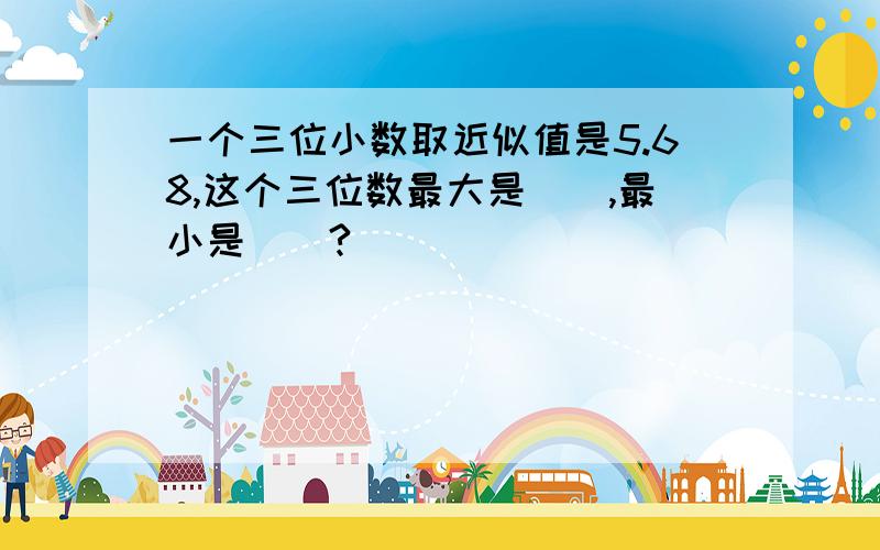 一个三位小数取近似值是5.68,这个三位数最大是（）,最小是（）?